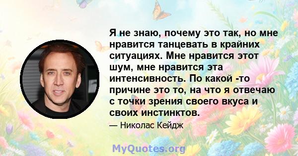 Я не знаю, почему это так, но мне нравится танцевать в крайних ситуациях. Мне нравится этот шум, мне нравится эта интенсивность. По какой -то причине это то, на что я отвечаю с точки зрения своего вкуса и своих