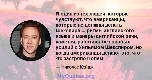 Я один из тех людей, которые чувствуют, что американцы, которые не должны делать Шекспира ... ритмы английского языка и манеры английской речи, кажется, работают без особых усилий с Уильямом Шекспиром, но когда