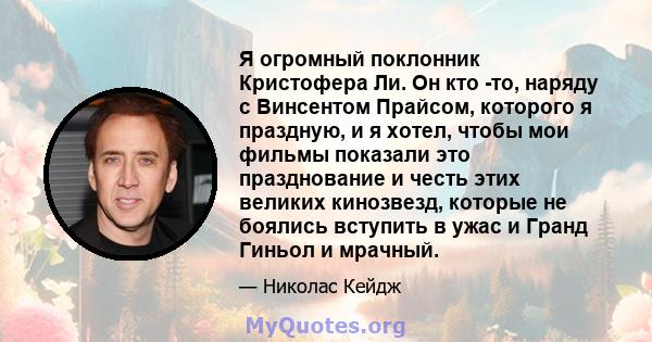 Я огромный поклонник Кристофера Ли. Он кто -то, наряду с Винсентом Прайсом, которого я праздную, и я хотел, чтобы мои фильмы показали это празднование и честь этих великих кинозвезд, которые не боялись вступить в ужас и 