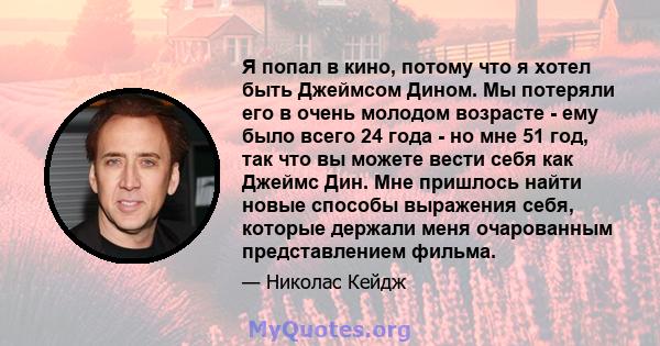 Я попал в кино, потому что я хотел быть Джеймсом Дином. Мы потеряли его в очень молодом возрасте - ему было всего 24 года - но мне 51 год, так что вы можете вести себя как Джеймс Дин. Мне пришлось найти новые способы