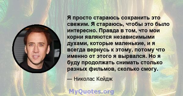 Я просто стараюсь сохранить это свежим. Я стараюсь, чтобы это было интересно. Правда в том, что мои корни являются независимыми духами, которые маленькие, и я всегда вернусь к этому, потому что именно от этого я