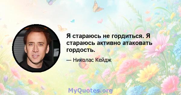 Я стараюсь не гордиться. Я стараюсь активно атаковать гордость.