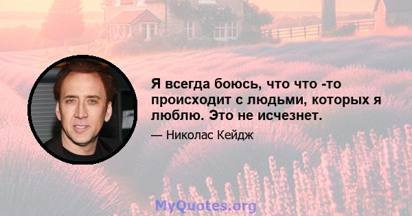 Я всегда боюсь, что что -то происходит с людьми, которых я люблю. Это не исчезнет.