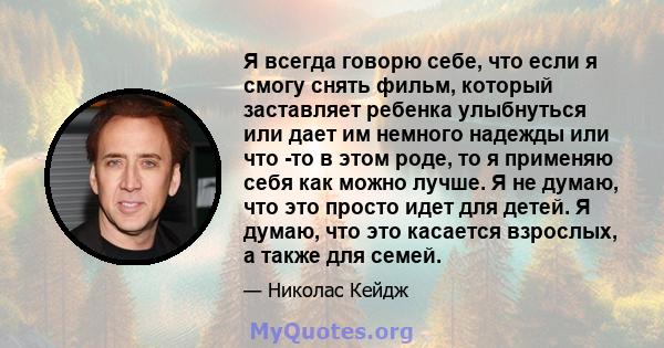 Я всегда говорю себе, что если я смогу снять фильм, который заставляет ребенка улыбнуться или дает им немного надежды или что -то в этом роде, то я применяю себя как можно лучше. Я не думаю, что это просто идет для