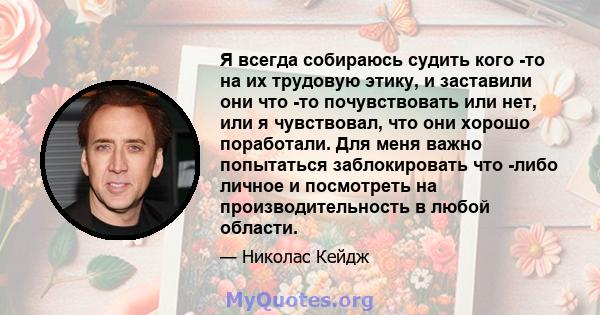 Я всегда собираюсь судить кого -то на их трудовую этику, и заставили они что -то почувствовать или нет, или я чувствовал, что они хорошо поработали. Для меня важно попытаться заблокировать что -либо личное и посмотреть