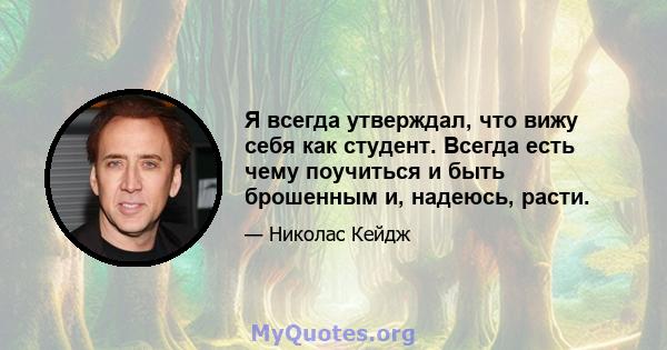 Я всегда утверждал, что вижу себя как студент. Всегда есть чему поучиться и быть брошенным и, надеюсь, расти.