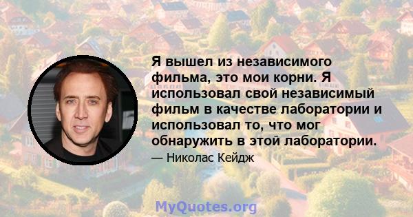 Я вышел из независимого фильма, это мои корни. Я использовал свой независимый фильм в качестве лаборатории и использовал то, что мог обнаружить в этой лаборатории.