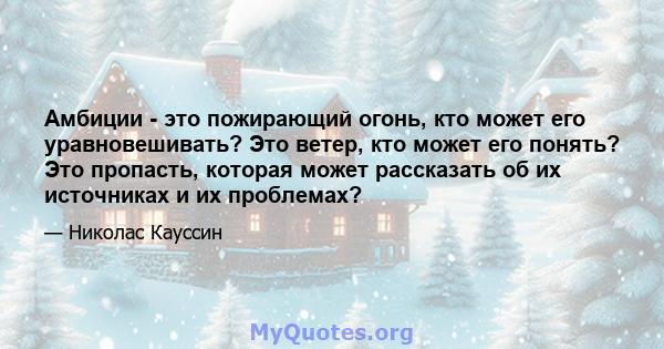 Амбиции - это пожирающий огонь, кто может его уравновешивать? Это ветер, кто может его понять? Это пропасть, которая может рассказать об их источниках и их проблемах?