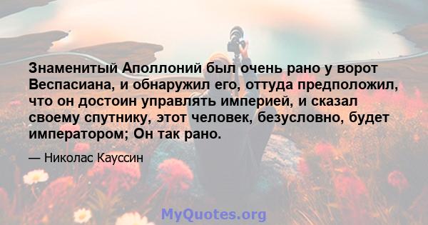 Знаменитый Аполлоний был очень рано у ворот Веспасиана, и обнаружил его, оттуда предположил, что он достоин управлять империей, и сказал своему спутнику, этот человек, безусловно, будет императором; Он так рано.