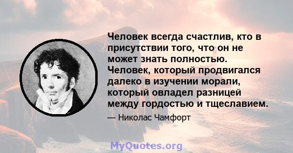 Человек всегда счастлив, кто в присутствии того, что он не может знать полностью. Человек, который продвигался далеко в изучении морали, который овладел разницей между гордостью и тщеславием.