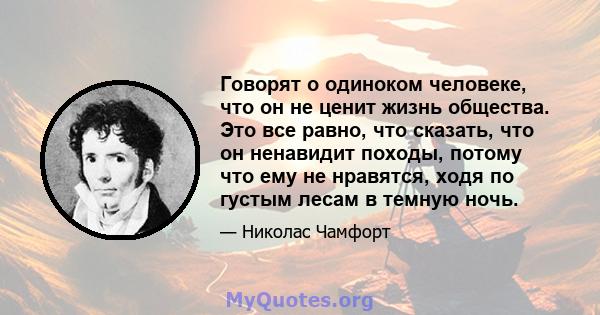 Говорят о одиноком человеке, что он не ценит жизнь общества. Это все равно, что сказать, что он ненавидит походы, потому что ему не нравятся, ходя по густым лесам в темную ночь.