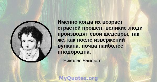 Именно когда их возраст страстей прошел, великие люди производят свои шедевры, так же, как после извержений вулкана, почва наиболее плодородна.