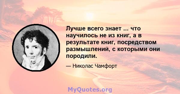 Лучше всего знает ... что научилось не из книг, а в результате книг, посредством размышлений, с которыми они породили.