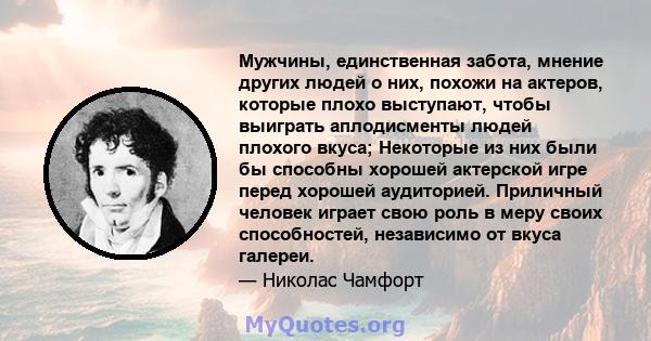 Мужчины, единственная забота, мнение других людей о них, похожи на актеров, которые плохо выступают, чтобы выиграть аплодисменты людей плохого вкуса; Некоторые из них были бы способны хорошей актерской игре перед