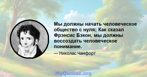 Мы должны начать человеческое общество с нуля; Как сказал Фрэнсис Бэкон, мы должны воссоздать человеческое понимание.