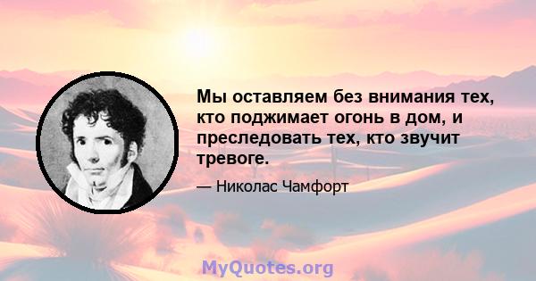 Мы оставляем без внимания тех, кто поджимает огонь в дом, и преследовать тех, кто звучит тревоге.