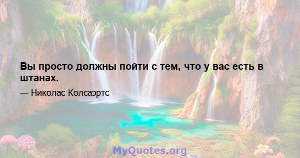 Вы просто должны пойти с тем, что у вас есть в штанах.