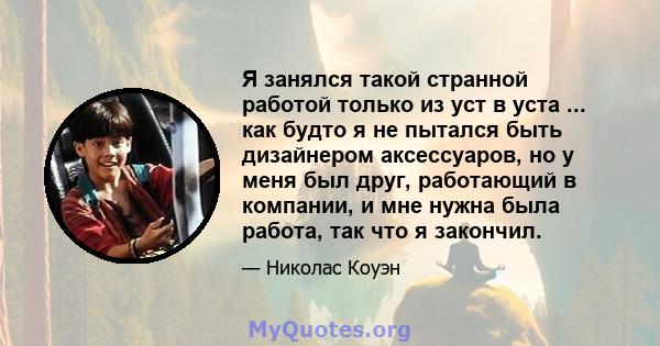 Я занялся такой странной работой только из уст в уста ... как будто я не пытался быть дизайнером аксессуаров, но у меня был друг, работающий в компании, и мне нужна была работа, так что я закончил.