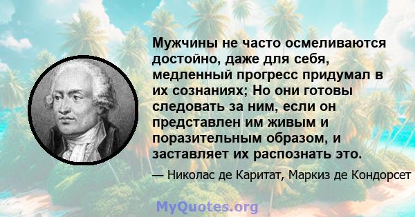 Мужчины не часто осмеливаются достойно, даже для себя, медленный прогресс придумал в их сознаниях; Но они готовы следовать за ним, если он представлен им живым и поразительным образом, и заставляет их распознать это.