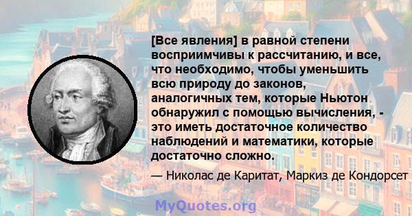 [Все явления] в равной степени восприимчивы к рассчитанию, и все, что необходимо, чтобы уменьшить всю природу до законов, аналогичных тем, которые Ньютон обнаружил с помощью вычисления, - это иметь достаточное