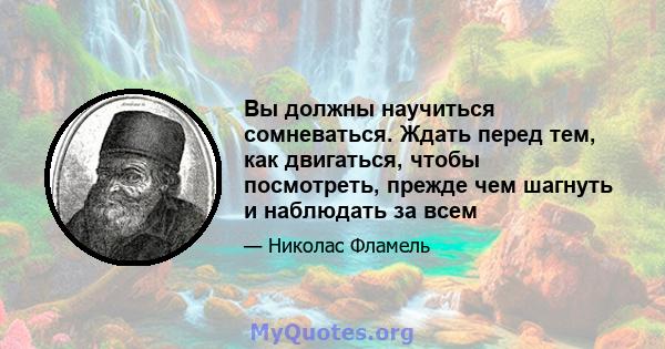 Вы должны научиться сомневаться. Ждать перед тем, как двигаться, чтобы посмотреть, прежде чем шагнуть и наблюдать за всем