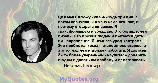 Для меня я хожу куда -нибудь три дня, а потом вернулся, и я хочу изменить все, и поэтому это драка со всеми. Я трансформирую и убеждаю. Это больше, чем дизайн. Это дрожит людей и пытается дать им направление. Я немного