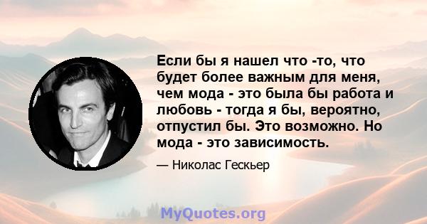 Если бы я нашел что -то, что будет более важным для меня, чем мода - это была бы работа и любовь - тогда я бы, вероятно, отпустил бы. Это возможно. Но мода - это зависимость.