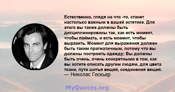 Естественно, глядя на что -то, станет настолько важным в вашей эстетике. Для этого вы также должны быть дисциплинированы так, как есть момент, чтобы поймать, и есть момент, чтобы выразить. Момент для выражения должен