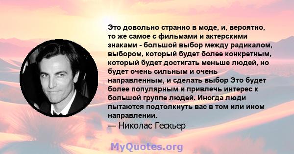 Это довольно странно в моде, и, вероятно, то же самое с фильмами и актерскими знаками - большой выбор между радикалом, выбором, который будет более конкретным, который будет достигать меньше людей, но будет очень