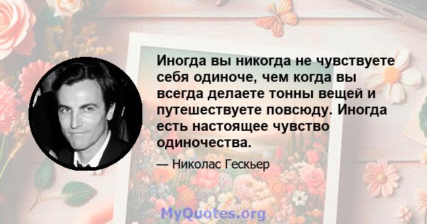 Иногда вы никогда не чувствуете себя одиноче, чем когда вы всегда делаете тонны вещей и путешествуете повсюду. Иногда есть настоящее чувство одиночества.