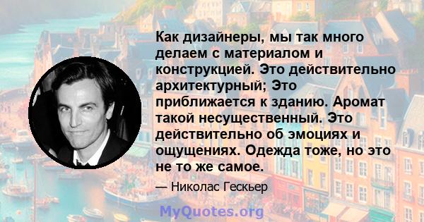 Как дизайнеры, мы так много делаем с материалом и конструкцией. Это действительно архитектурный; Это приближается к зданию. Аромат такой несущественный. Это действительно об эмоциях и ощущениях. Одежда тоже, но это не