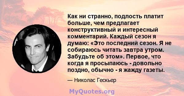 Как ни странно, подлость платит больше, чем предлагает конструктивный и интересный комментарий. Каждый сезон я думаю: «Это последний сезон. Я не собираюсь читать завтра утром. Забудьте об этом». Первое, что когда я