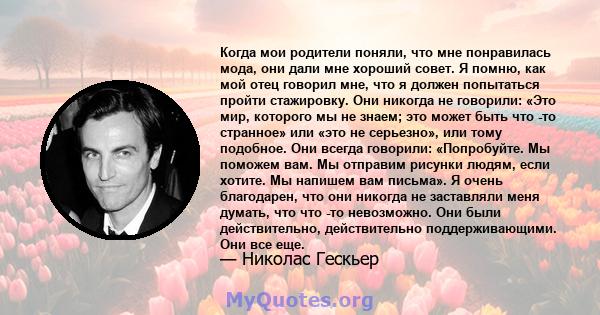 Когда мои родители поняли, что мне понравилась мода, они дали мне хороший совет. Я помню, как мой отец говорил мне, что я должен попытаться пройти стажировку. Они никогда не говорили: «Это мир, которого мы не знаем; это 