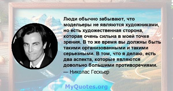 Люди обычно забывают, что модельеры не являются художниками, но есть художественная сторона, которая очень сильна в моей точке зрения. В то же время вы должны быть такими организованными и такими серьезными. В том, что