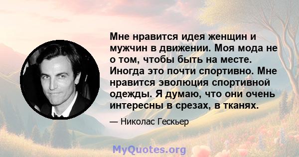 Мне нравится идея женщин и мужчин в движении. Моя мода не о том, чтобы быть на месте. Иногда это почти спортивно. Мне нравится эволюция спортивной одежды. Я думаю, что они очень интересны в срезах, в тканях.