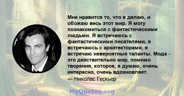 Мне нравится то, что я делаю, и обожаю весь этот мир. Я могу познакомиться с фантастическими людьми. Я встречаюсь с фантастическими писателями, я встречаюсь с архитекторами, я встречаю невероятные таланты. Мода - это