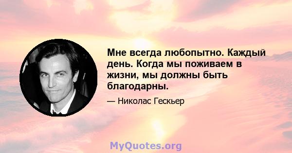 Мне всегда любопытно. Каждый день. Когда мы поживаем в жизни, мы должны быть благодарны.