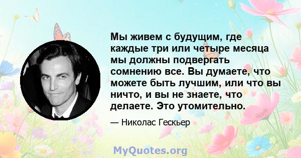 Мы живем с будущим, где каждые три или четыре месяца мы должны подвергать сомнению все. Вы думаете, что можете быть лучшим, или что вы ничто, и вы не знаете, что делаете. Это утомительно.