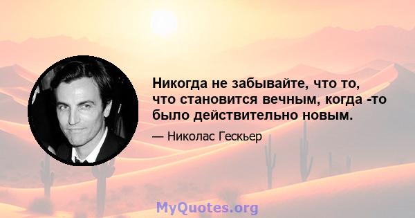 Никогда не забывайте, что то, что становится вечным, когда -то было действительно новым.