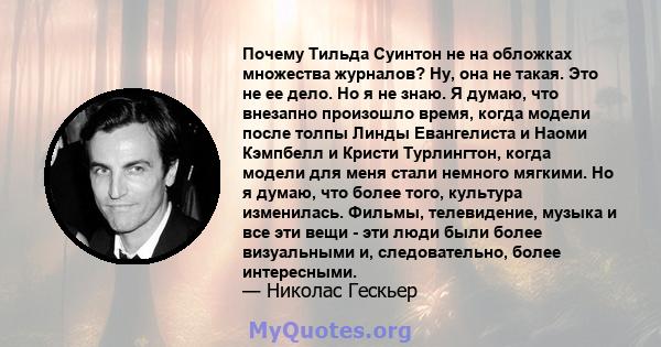 Почему Тильда Суинтон не на обложках множества журналов? Ну, она не такая. Это не ее дело. Но я не знаю. Я думаю, что внезапно произошло время, когда модели после толпы Линды Евангелиста и Наоми Кэмпбелл и Кристи