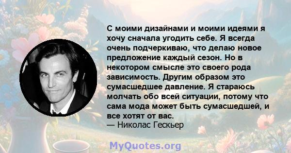 С моими дизайнами и моими идеями я хочу сначала угодить себе. Я всегда очень подчеркиваю, что делаю новое предложение каждый сезон. Но в некотором смысле это своего рода зависимость. Другим образом это сумасшедшее