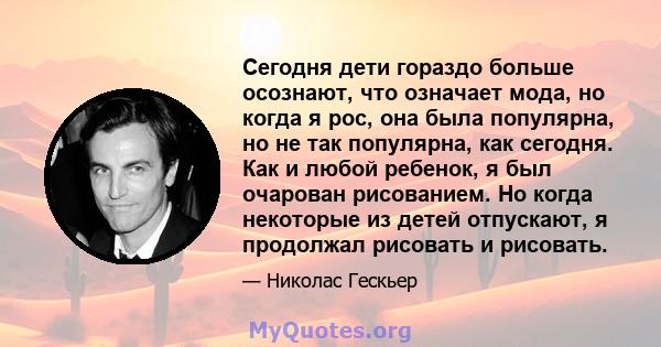 Сегодня дети гораздо больше осознают, что означает мода, но когда я рос, она была популярна, но не так популярна, как сегодня. Как и любой ребенок, я был очарован рисованием. Но когда некоторые из детей отпускают, я