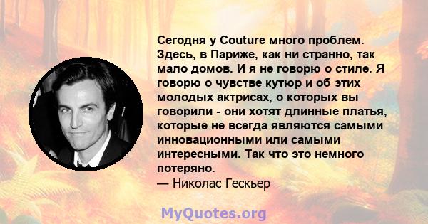 Сегодня у Couture много проблем. Здесь, в Париже, как ни странно, так мало домов. И я не говорю о стиле. Я говорю о чувстве кутюр и об этих молодых актрисах, о которых вы говорили - они хотят длинные платья, которые не