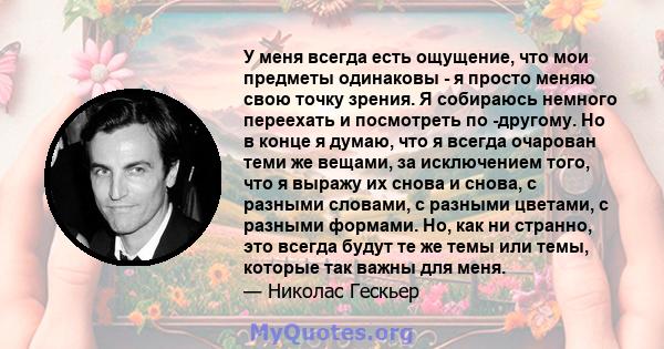 У меня всегда есть ощущение, что мои предметы одинаковы - я просто меняю свою точку зрения. Я собираюсь немного переехать и посмотреть по -другому. Но в конце я думаю, что я всегда очарован теми же вещами, за