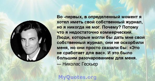 Во -первых, в определенный момент я хотел иметь свой собственный журнал, но я никогда не мог. Почему? Потому что я недостаточно коммерческий. Люди, которые могли бы дать мне свой собственный журнал, они не оскорбили