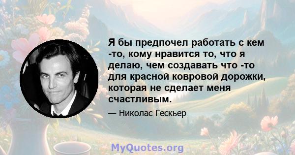 Я бы предпочел работать с кем -то, кому нравится то, что я делаю, чем создавать что -то для красной ковровой дорожки, которая не сделает меня счастливым.