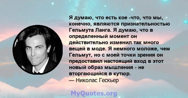 Я думаю, что есть кое -что, что мы, конечно, являются признательностью Гельмута Ланга. Я думаю, что в определенный момент он действительно изменил так много вещей в моде. Я немного моложе, чем Гельмут, но с моей точки