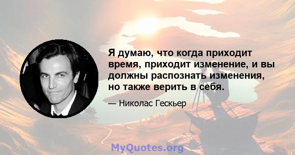 Я думаю, что когда приходит время, приходит изменение, и вы должны распознать изменения, но также верить в себя.