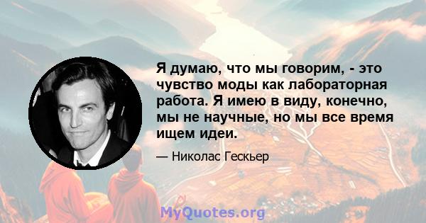 Я думаю, что мы говорим, - это чувство моды как лабораторная работа. Я имею в виду, конечно, мы не научные, но мы все время ищем идеи.