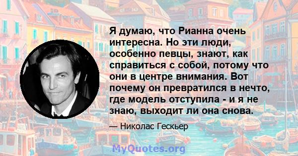 Я думаю, что Рианна очень интересна. Но эти люди, особенно певцы, знают, как справиться с собой, потому что они в центре внимания. Вот почему он превратился в нечто, где модель отступила - и я не знаю, выходит ли она